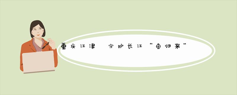 重庆江津 守护长江“鱼归来”
