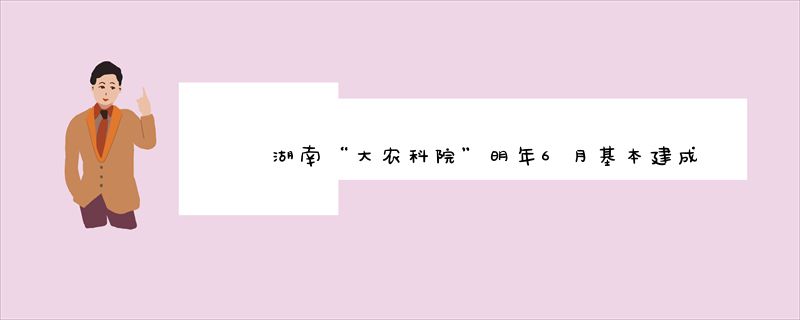 湖南“大农科院”明年6月基本建成